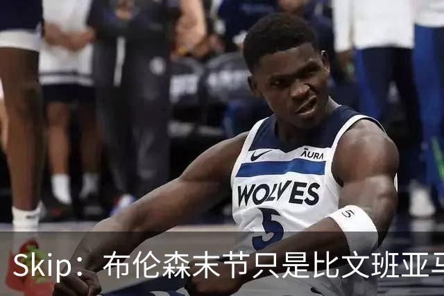 Skip：布伦森末节只是比文班亚马少犯了点错 尼克斯主场压力更大